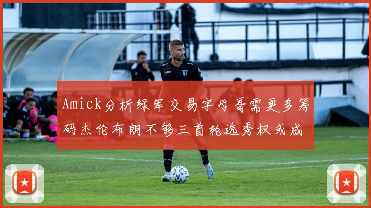 Amick分析绿军交易字母哥需更多筹码杰伦布朗不够三首轮选秀权或成关键