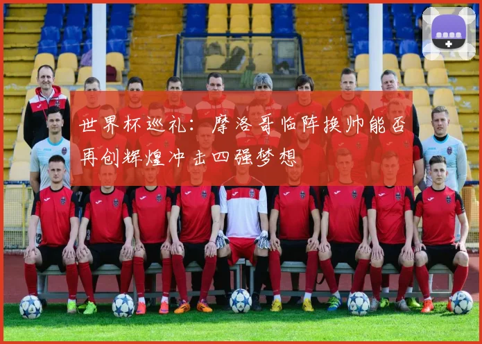 世界杯巡礼：摩洛哥临阵换帅能否再创辉煌冲击四强梦想