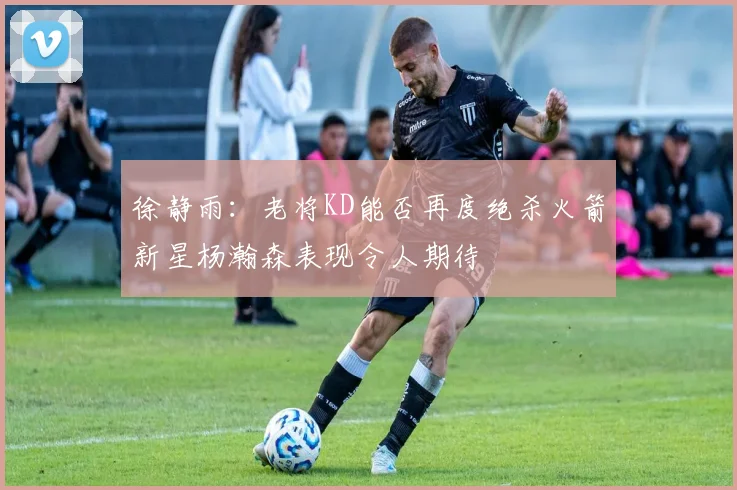 徐静雨：老将KD能否再度绝杀火箭新星杨瀚森表现令人期待