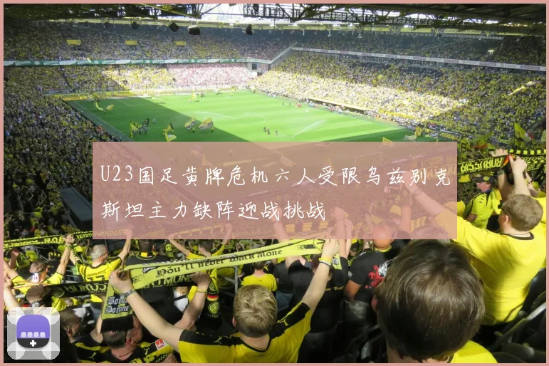 U23国足黄牌危机六人受限乌兹别克斯坦主力缺阵迎战挑战