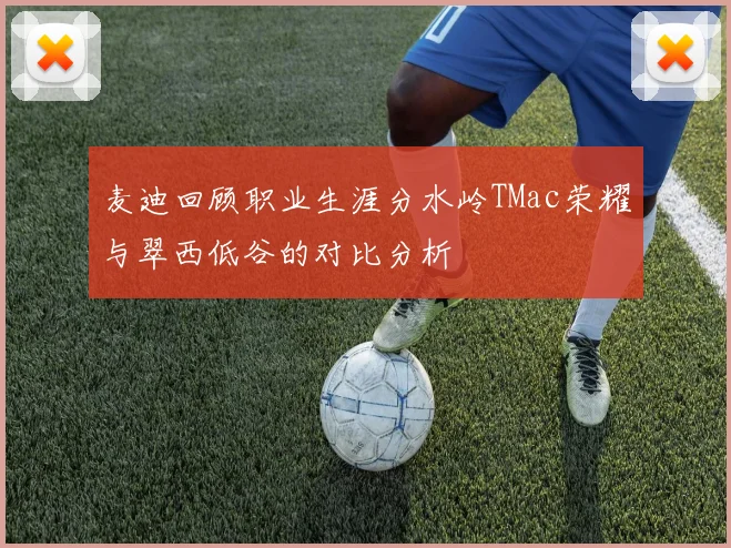 麦迪回顾职业生涯分水岭TMac荣耀与翠西低谷的对比分析