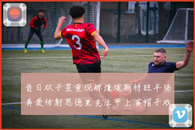 昔日双子星重现辉煌埃斯特旺半场奔袭传射恩德里克法甲上演帽子戏法
