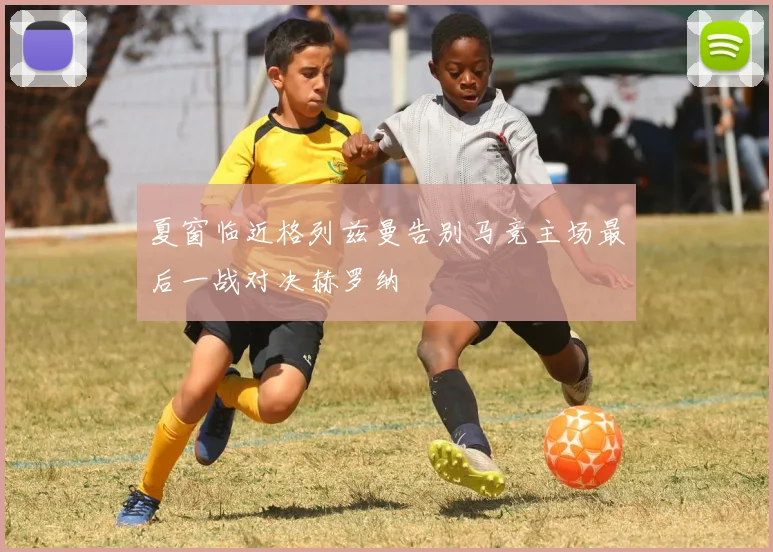 夏窗临近格列兹曼告别马竞主场最后一战对决赫罗纳