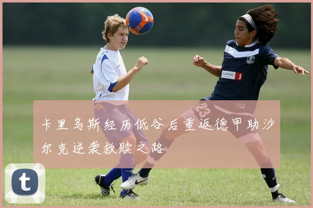 卡里乌斯经历低谷后重返德甲助沙尔克逆袭救赎之路