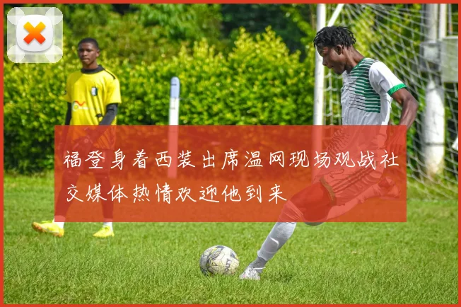 福登身着西装出席温网现场观战社交媒体热情欢迎他到来