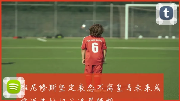 维尼修斯坚定表态不离皇马未来或重返弗拉门戈追寻梦想