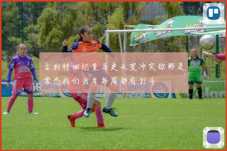 古利特回忆皇马更衣室冲突称那是常态我们当年每周都有打斗