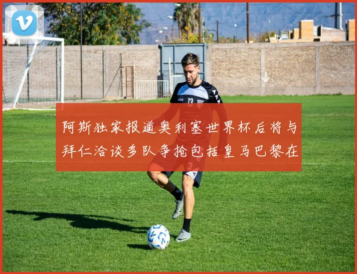 阿斯独家报道奥利塞世界杯后将与拜仁洽谈多队争抢包括皇马巴黎在内