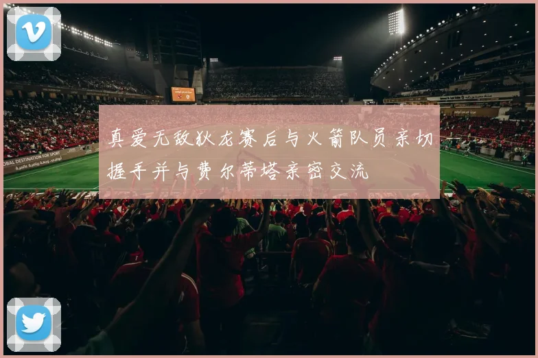 真爱无敌狄龙赛后与火箭队员亲切握手并与费尔蒂塔亲密交流
