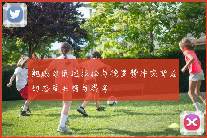 鲍威尔阐述拉松与德罗赞冲突背后的态度共鸣与思考
