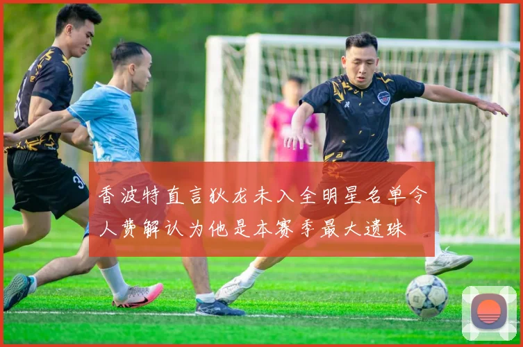 香波特直言狄龙未入全明星名单令人费解认为他是本赛季最大遗珠