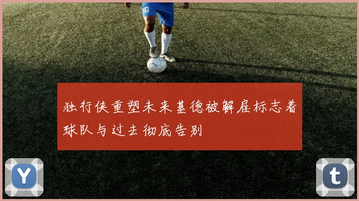 独行侠重塑未来基德被解雇标志着球队与过去彻底告别