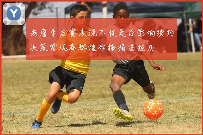 老詹季后赛表现不佳是否影响续约决策常规赛辉煌难掩痛苦经历