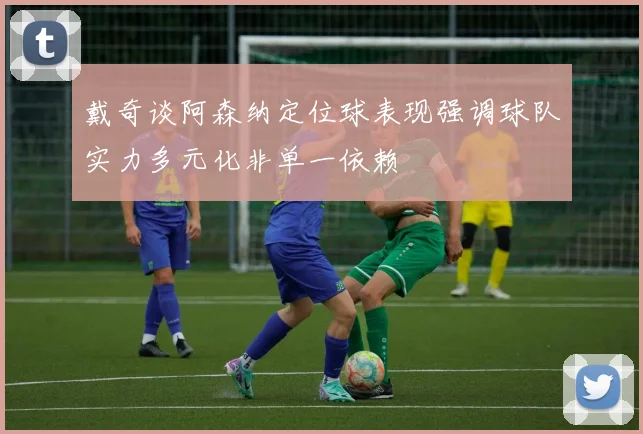 戴奇谈阿森纳定位球表现强调球队实力多元化非单一依赖