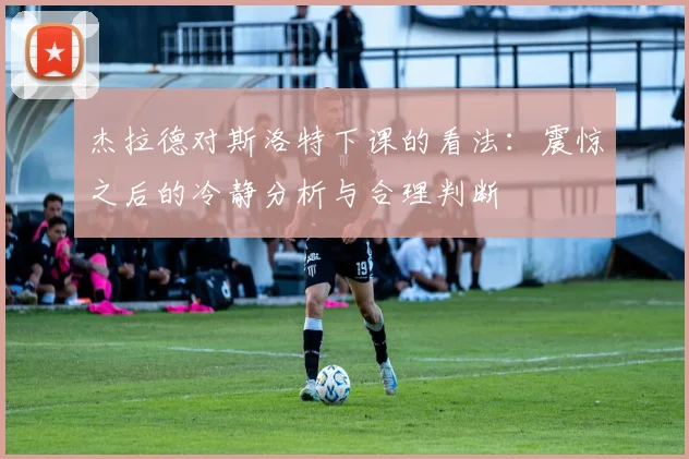 杰拉德对斯洛特下课的看法：震惊之后的冷静分析与合理判断